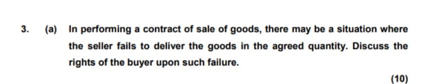 3.
(a) In performing a contract of sale of goods, there may be a situation where
the seller fails to deliver the goods in the agreed quantity. Discuss the
rights of the buyer upon such failure.
(10)
