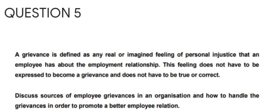 QUESTION 5
A grievance is defined as any real or imagined feeling of personal injustice that an
employee has about the employment relationship. This feeling does not have to be
expressed to become a grievance and does not have to be true or correct.
Discuss sources of employee grievances in an organisation and how to handle the
grievances in order to promote a better employee relation.
