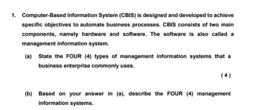 1. Computer-Based Information System (CBIS) is designed and developed to achieve
specific objectives to automate business processes. CBIS consists of two main
components, namely hardware and software. The software is also called a
management information system.
(a) State the FOUR (4) types of management information systems that a
business enterprise commonly uses.
( 4)
(b) Based on your answer in (a), describe the FOUR (4) management
information systems.
