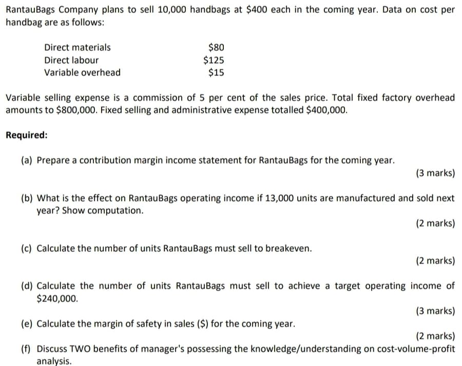 RantauBags Company plans to sell 10,000 handbags at $400 each in the coming year. Data on cost per
handbag are as follows:
$80
$125
$15
Direct materials
Direct labour
Variable overhead
Variable selling expense is a commission of 5 per cent of the sales price. Total fixed factory overhead
amounts to $800,000. Fixed selling and administrative expense totalled $400,000.
Required:
(a) Prepare a contribution margin income statement for RantauBags for the coming year.
(3 marks)
(b) What is the effect on RantauBags operating income if 13,000 units are manufactured and sold next
year? Show computation.
(2 marks)
(c) Calculate the number of units RantauBags must sell to breakeven.
(2 marks)
(d) Calculate the number of units RantauBags must sell to achieve a target operating income of
$240,000.
(3 marks)
(e) Calculate the margin of safety in sales ($) for the coming year.
(2 marks)
(f) Discuss TWO benefits of manager's possessing the knowledge/understanding on cost-volume-profit
analysis.
