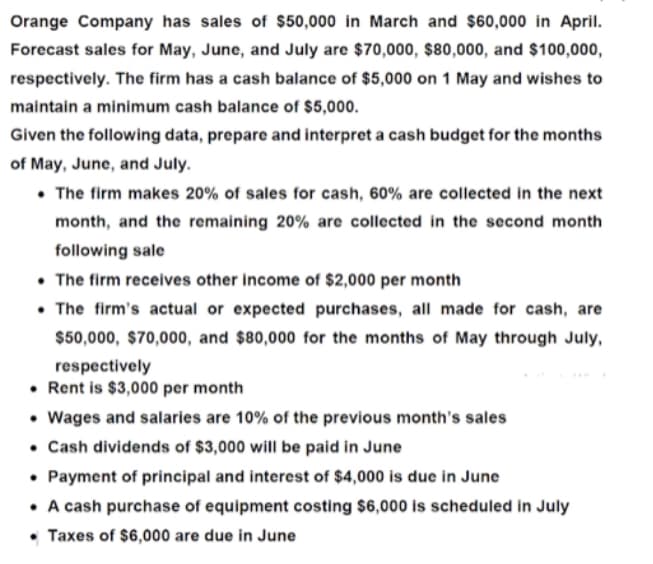 Orange Company has sales of $50,000 in March and $60,000 in April.
Forecast sales for May, June, and July are $70,000, $80,000, and $100,000,
respectively. The firm has a cash balance of $5,000 on 1 May and wishes to
maintain a minimum cash balance of $5,000.
Given the following data, prepare and interpret a cash budget for the months
of May, June, and July.
• The firm makes 20% of sales for cash, 60% are collected in the next
month, and the remaining 20% are collected in the second month
following sale
• The firm recelves other income of $2,000 per month
• The firm's actual or expected purchases, all made for cash, are
$50,000, $70,000, and $80,000 for the months of May through July,
respectively
• Rent is $3,000 per month
• Wages and salaries are 10% of the previous month's sales
• Cash dividends of $3,000 will be paid in June
• Payment of principal and interest of $4,000 is due in June
• A cash purchase of equipment costing $6,000 is scheduled in July
• Taxes of $6,000 are due in June
