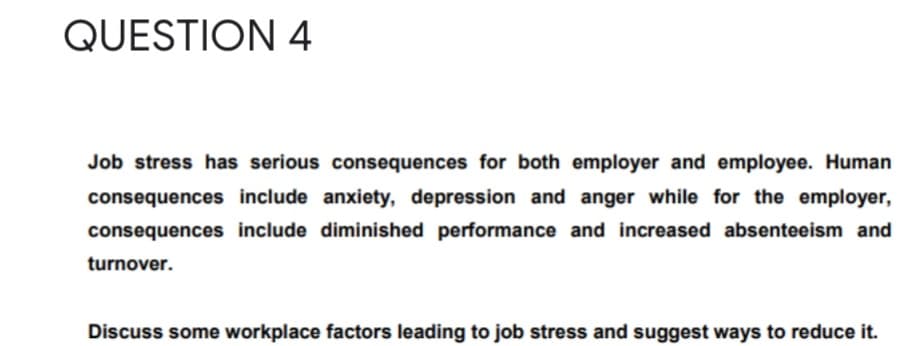 QUESTION 4
Job stress has serious consequences for both employer and employee. Human
consequences include anxiety, depression and anger while for the employer,
consequences include diminished performance and increased absenteeism and
turnover.
Discuss some workplace factors leading to job stress and suggest ways to reduce it.
