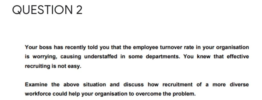 QUESTION 2
Your boss has recently told you that the employee turnover rate in your organisation
is worrying, causing understaffed in some departments. You knew that effective
recruiting is not easy.
Examine the above situation and discuss how recruitment of a more diverse
workforce could help your organisation to overcome the problem.
