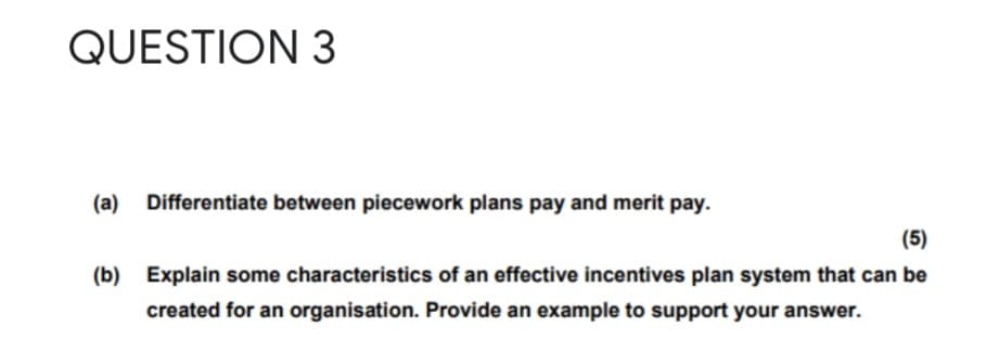 QUESTION 3
(a)
Differentiate between piecework plans pay and merit pay.
(5)
(b) Explain some characteristics of an effective incentives plan system that can be
created for an organisation. Provide an example to support your answer.

