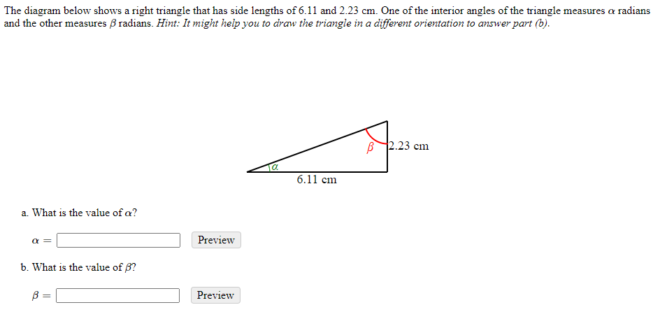 The diagram below shows a right triangle that has side lengths of 6.11 and 2.23 cm. One of the interior angles of the triangle measures a radians
and the other measures B radians. Hint: It might help you to draw the triangle in a different orientation to answer part (b).
B 2.23 cm
a.
6.11 cm
a. What is the value of a?
a =
Preview
b. What is the value of B?
B =
Preview
