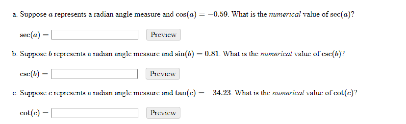 a. Suppose a represents a radian angle measure and cos(a) = -0.59. What is the numerical value of sec(a)?
sec(a) :
Preview
b. Suppose b represents a radian angle measure and sin(6) = 0.81. What is the numerical value of csc(b)?
csc(b)
Preview
c. Suppose c represents a radian angle measure and tan(c) = -34.23. What is the numerical value of cot(c)?
cot(c) =
Preview
