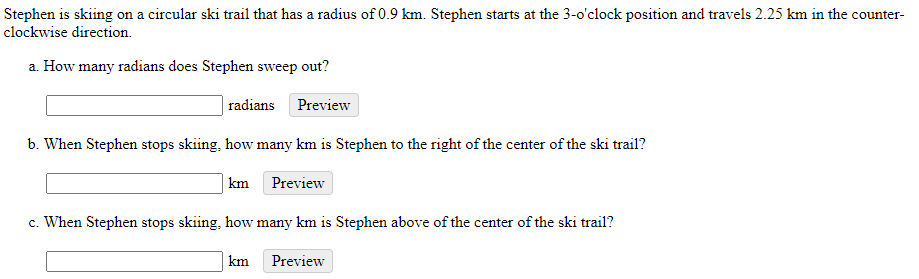 Stephen is skiing on a circular ski trail that has a radius of 0.9 km. Stephen starts at the 3-0'clock position and travels 2.25 km in the counter-
clockwise direction.
a. How many radians does Stephen sweep out?
radians
Preview
b. When Stephen stops skiing, how many km is Stephen to the right of the center of the ski trail?
km Preview
c. When Stephen stops skiing, how many km is Stephen above of the center of the ski trail?
km
Preview
