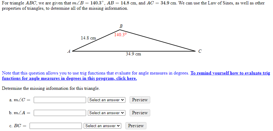 For triangle ABC, we are given that m/B = 140.3°, AB = 14.8 cm, and AC = 34.9 cm. We can use the Law of Sines, as well as other
properties of triangles, to determine all of the missing information.
В
140.30
14.8 cm
A
34.9 cm
Note that this question allows you to use trig functions that evaluate for angle measures in degrees. To remind yourself how to evaluate trig
functions for angle measures in degrees in this program, click here.
Determine the missing information for this triangle.
a. m/C =
Select an answer v
Preview
b. mZA
Select an answer
Preview
с. ВС —
Select an answer v
Preview
