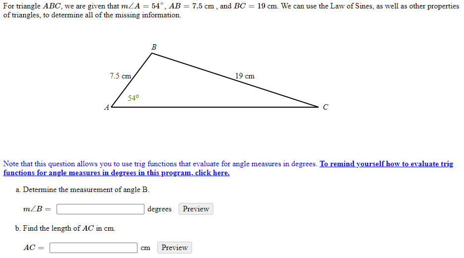 For triangle ABC, we are given that m/A = 54°, AB = 7.5 cm , and BC = 19 cm. We can use the Law of Sines, as well as other properties
of triangles, to determine all of the missing information.
B
7.5 cm
19 cm
54°
C
Note that this question allows you to use trig functions that evaluate for angle measures in degrees. To remind yourself how to evaluate trig
functions for angle measures in degrees in this program, click here.
a. Determine the measurement of angle B.
m/B =
degrees Preview
b. Find the length of AC in cm.
АС —
cm
Preview

