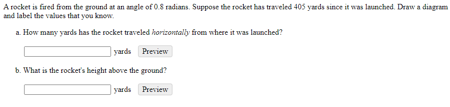 A rocket is fired from the ground at an angle of 0.8 radians. Suppose the rocket has traveled 405 yards since it was launched. Draw a diagram
and label the values that you know.
a. How many yards has the rocket traveled horizontally from where it was launched?
yards Preview
b. What is the rocket's height above the ground?
| yards
Preview
