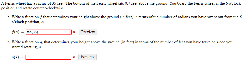 A Ferris wheel has a radius of 35 feet. The bottom of the Ferris wheel sits 0.7 feet above the ground. You board the Ferris wheel at the 6 o'clock
position and rotate counter-clockwise.
a. Write a function f that determines your height above the ground (in feet) in terms of the number of radians you have swept out from the 6
o'clock position, a.
f(a) = tan(35)
Preview
b. Write a function g, that determines your height above the ground (in feet) in terms of the number of feet you have traveled since you
started rotating, s.
g(s) :
Preview
