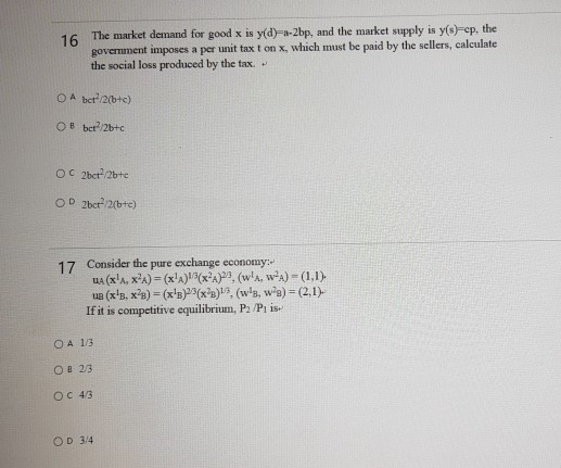 16 The market demand for good x is y(d)-a-2bp, and the market supply is y(s)-ep, the
govermment imposes a per unit tax t on x, which must be paid by the sellers, calculate
the social loss produced by the tax.
OA bet/2(b+c)
OB ber/2b+c
OC 2ber/2bte
OD 2ber/2(bte)
17 Consider the pure exchange economy:
UA (x'A, x'A) = (x'A(x?A)2, (w'a, w-A) - (1,1)
ue (x'B, x'e) = (x's)3(x²a), (w's, w'a) = (2,1)
If it is competitive equilibrium, P2 /Pi is-
OA 13
OB 23
OC 43
OD 3/4
