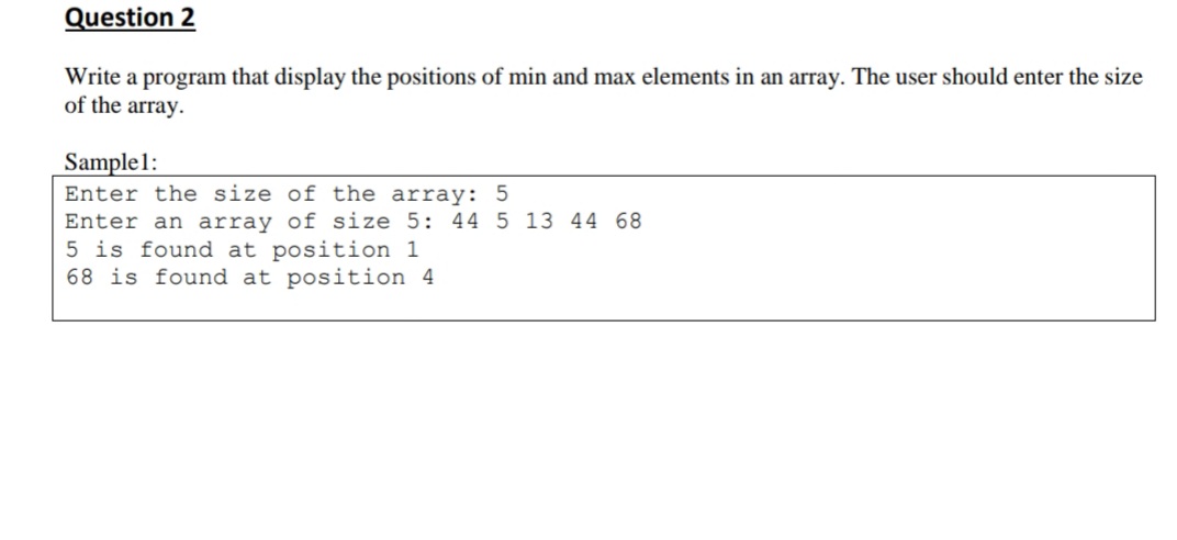 Question 2
Write a program that display the positions of min and max elements in an array. The user should enter the size
of the array.
Sample1:
Enter the size of the array: 5
Enter an array of size 5: 44 5 13 44 68
5 is found at position 1
68 is found at position 4
