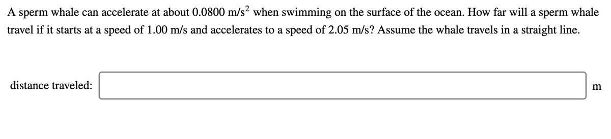 A sperm whale can accelerate at about 0.0800 m/s when swimming on the surface of the ocean. How far will a sperm whale
travel if it starts at a speed of 1.00 m/s and accelerates to a speed of 2.05 m/s? Assume the whale travels in a straight line.
distance traveled:
