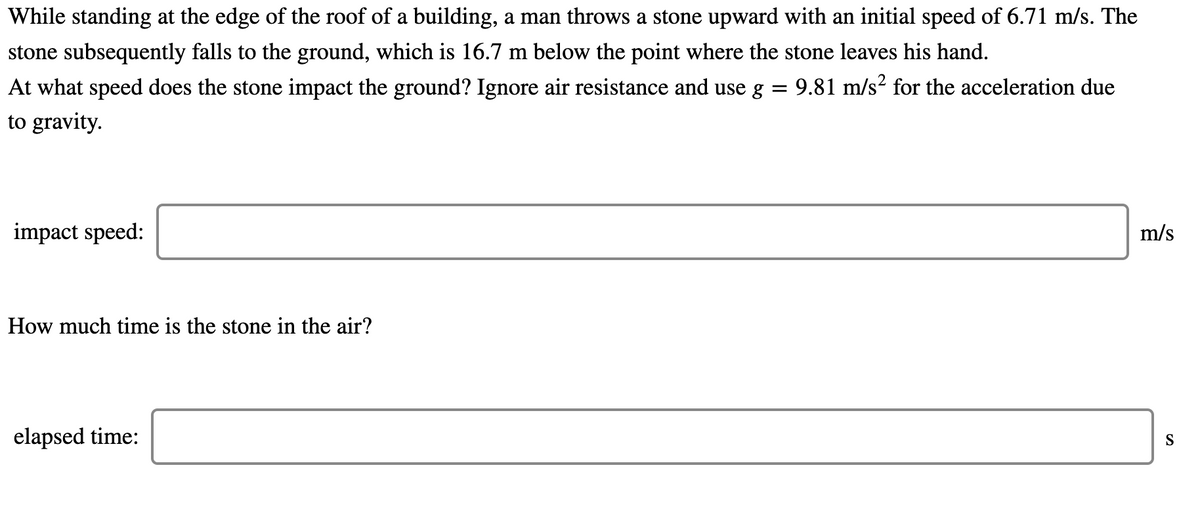 While standing at the edge of the roof of a building, a man throws a stone upward with an initial speed of 6.71 m/s. The
stone subsequently falls to the ground, which is 16.7 m below the point where the stone leaves his hand.
At what speed does the stone impact the ground? Ignore air resistance and use g = 9.81 m/s² for the acceleration due
to gravity.
impact speed:
m/s
How much time is the stone in the air?
elapsed time:
S
