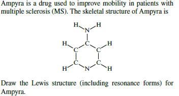 Ampyra is a drug used to improve mobility in patients with
multiple sclerosis (MS). The skeletal structure of Ampyra is
Н.
H.
Draw the Lewis structure (including resonance forms) for
Ampyra.
