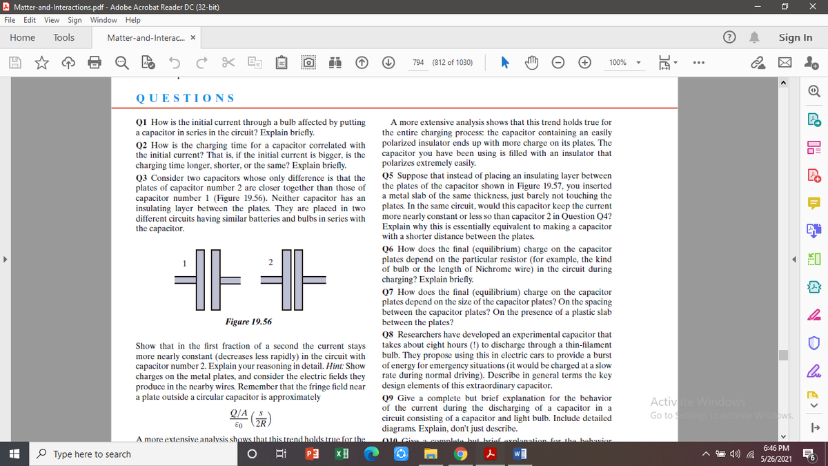 A Matter-and-Interactions.pdf - Adobe Acrobat Reader DC (32-bit)
File Edit View Sign Window Help
Home
Tools
Matter-and-Interac. x
Sign In
794 (812 of 1030)
100%
QUESTI ONS
Q1 How is the initial current through a bulb affected by putting
a capacitor in series in the circuit? Explain briefly.
Q2 How is the charging time for a capacitor correlated with
the initial current? That is, if the initial current is bigger, is the
charging time longer, shorter, or the same? Explain briefly.
Q3 Consider two capacitors whose only difference is that the
plates of capacitor number 2 are closer together than those of
capacitor number 1 (Figure 19.56). Neither capacitor has an
insulating layer between the plates. They are placed in two
different circuits having similar batteries and bulbs in series with
the capacitor.
A more extensive analysis shows that this trend holds true for
the entire charging process: the capacitor containing an easily
polarized insulator ends up with more charge on its plates. The
capacitor you have been using is filled with an insulator that
polarizes extremely easily.
Q5 Suppose that instead of placing an insulating layer between
the plates of the capacitor shown in Figure 19.57, you inserted
a metal slab of the same thickness, just barely not touching the
plates. In the same circuit, would this capacitor keep the current
more nearly constant or less so than capacitor 2 in Question Q4?
Explain why this is essentially equivalent to making a capacitor
with a shorter distance between the plates.
Q6 How does the final (equilibrium) charge on the capacitor
plates depend on the particular resistor (for example, the kind
of bulb or the length of Nichrome wire) in the circuit during
charging? Explain briefly.
Q7 How does the final (equilibrium) charge on the capacitor
plates depend on the size of the capacitor plates? On the spacing
between the capacitor plates? On the presence of a plastic slab
between the plates?
Q8 Researchers have developed an experimental capacitor that
takes about eight hours (!) to discharge through a thin-filament
bulb. They propose using this in electric cars to provide a burst
of energy for emergency situations (it would be charged at a slow
rate during normal driving). Describe in general terms the key
design elements of this extraordinary capacitor.
1
Figure 19.56
Show that in the first fraction of a second the current stays
more nearly constant (decreases less rapidly) in the circuit with
capacitor number 2. Explain your reasoning in detail. Hint: Show
charges on the metal plates, and consider the electric fields they
produce in the nearby wires. Remember that the fringe field near
a plate outside a circular capacitor is approximately
Q9 Give a complete but brief explanation for the behavior
of the current during the discharging of a capacitor in a
circuit consisting of a capacitor and light bulb. Include detailed
diagrams. Explain, don't just describe.
O0 Civa complata hut briaf oxnlanati
Activate Windows
Go to Settings to activate Windows.
Q/A
A more extensive analvsis shows that this trend holds true for the
for the bahavior
6:46 PM
O Type here to search
w
5/26/2021
