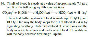 96. Th pH of blood is steady at a value of approximately 7.4 as a
result of the following equilibrium reactions:
CO,(aq) + H,O(1) = H,CO,(aq) =HCO, (aq) + H*(aq)
The actual buffer system in blood is made up of H;CO, and
HCO,. One way the body keeps the pH of blood at 7.4 is by
regulating breathing. Under what blood pH conditions will the
body increase breathing and under what blood pH conditions
will the body decrease breathing? Explain.
