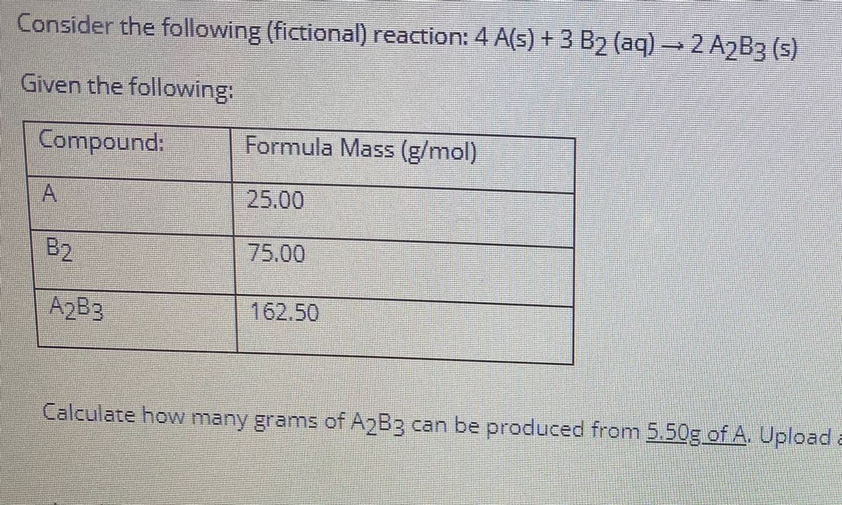 Consider the following (fictional) reaction: 4 A(s) + 3 B2 (aq) →2 A2B3 (s)
Given the following:
Compound:
Formula Mass (g/mol)
25.00
B2
75.00
A2B3
162.50
Calculate how many grams of A2B3 can be produced from 5.50g of A. Upload a

