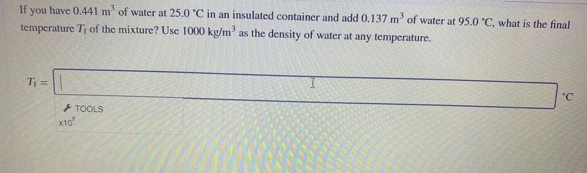 3.
If you have 0.441 m' of water at 25.0 °C in an insulated container and add 0.137 m' of water at 95.0 °C, what is the final
temperature T of the mixture? Use 1000 kg/m as the density of water at any temperature.
T =
°C
TOOLS
x10
