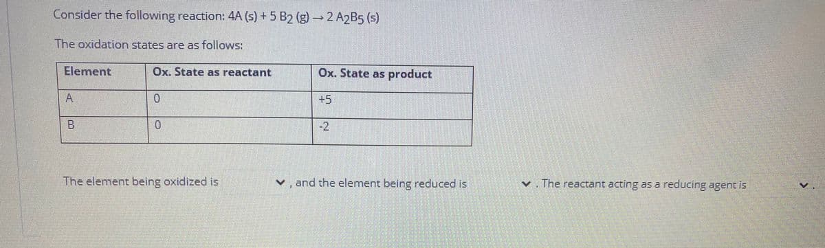 Consider the following reaction: 4A (s) + 5 B2 (g) →2 A2B5 (s)
The oxidation states are as follows:
Element
Ox. State as reactant
Ox. State as product
0.
+5
B.
0.
-2
The element being oxidized is
v, and the element being reduced is
v. The reactant acting as a reducing agent is
A.
