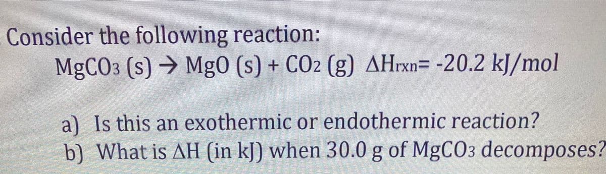 Consider the following reaction:
MGCO3 (s) → Mg0 (s) + CO2 (g) AHrxn= -20.2 kJ/mol
a) Is this an exothermic or endothermic reaction?
b) What is AH (in kJ) when 30.0 g of MgCO3 decomposes?

