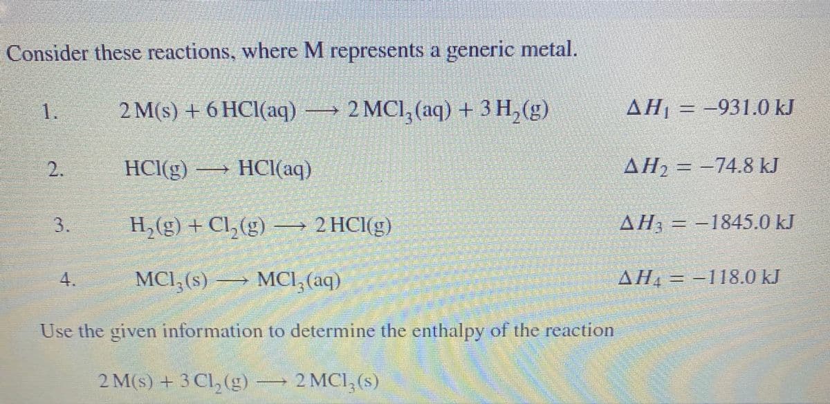 Consider these reactions, where M represents a generic metal.
1.
2 M(s) + 6 HCl(aq) → 2 MCI, (aq) + 3 H, (g)
AH = -931.0 kJ
HCI(g) → HCI(aq)
AH2 = -74.8 kJ
H,(g) + Cl,(g) → 2 HCI(g)
AH3 = -1845.0 kJ
4.
MCI, (s) → MCI, (aq)
AH, = -118.0 kJ
Use the given information to determine the enthalpy of the reaction
2 M(s) + 3 Cl, (g) → 2 MCI, (s)
2.
3.
