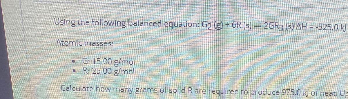GRB (S) AH = -325.0 kJ
Using the following balanced equation: G2 (g) + 6R (s) → 2GR3 (s) AH = -325.0 kJ
Atomic masses:
• G: 15.00 g/mol
R. 25.00 g/mol
Calculate how many grams of solid R are required to produce 975.0 kJ of heat. Up
