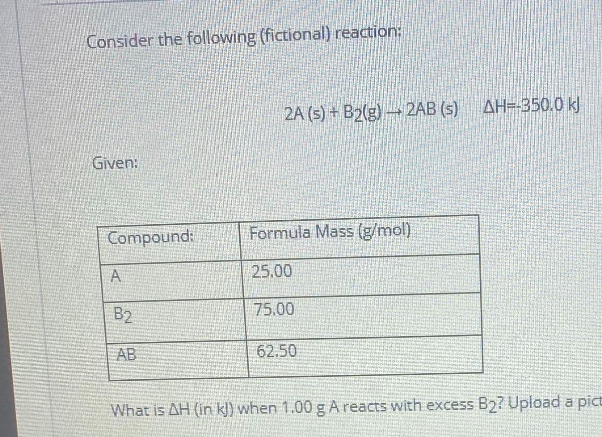 Consider the following (fictional) reaction:
2A (s) + B2(g) 2AB (s) AH=-350.0 k)
Given:
Compound:
Formula Mass (g/mol)
25.00
B2
75.00
AB
62.50
What is AH (in k) when 1.00 g A reacts with excess B2? Upload a pict

