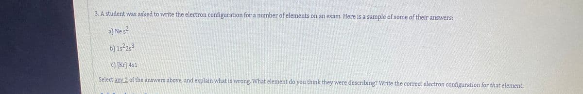 3. A student was asked to write the electron configuration for a number of elements on an exam. Here is a sample of some of their answers:
a) Ne s2
b) 1s²25³
c) [Kr] 4s1
Select any 2 of the answers above, and explain what is wrong. What element do you think they were describing? Write the correct electron configuration for that element.

