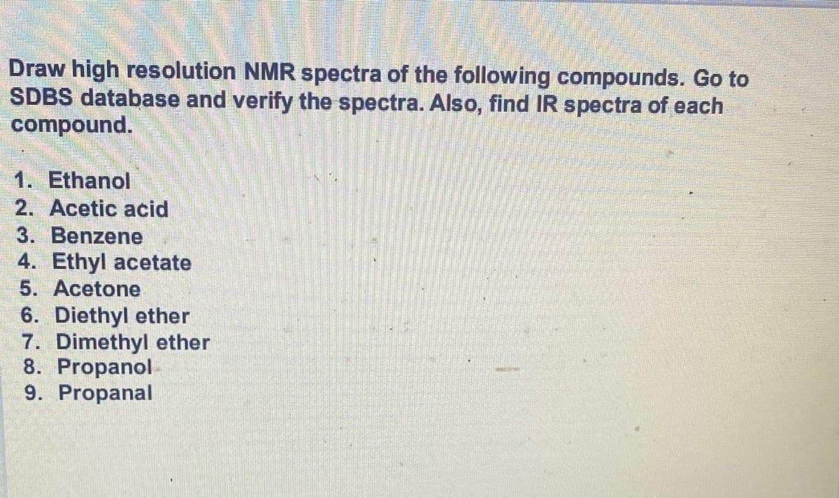 Draw high resolution NMR spectra of the following compounds. Go to
SDBS database and verify the spectra. Also, find IR spectra of each
compound.
1. Ethanol
2. Acetic acid
3. Benzene
4. Ethyl acetate
5. Acetone
6. Diethyl ether
7. Dimethyl ether
8. Propanol-
9. Propanal