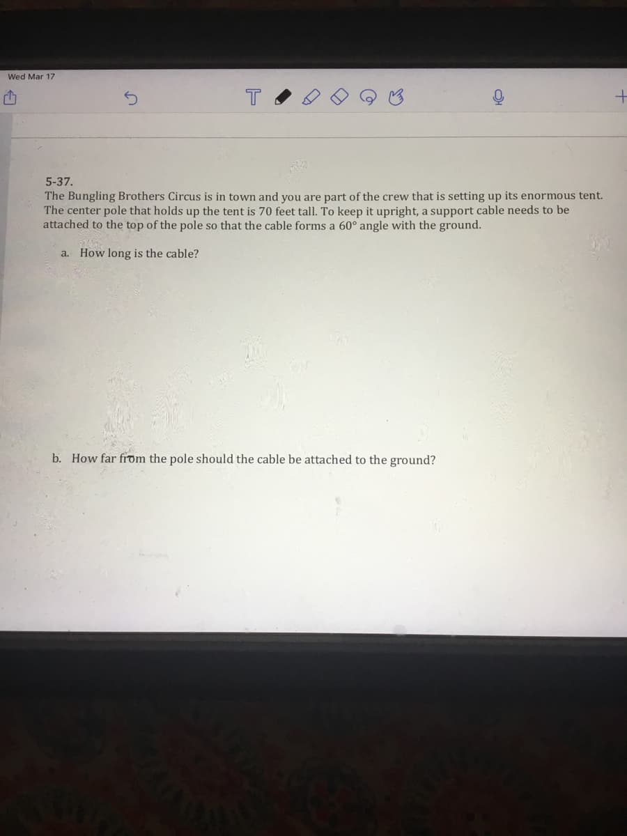 Wed Mar 17
5-37.
The Bungling Brothers Circus is in town and you are part of the crew that is setting up its enormous tent.
The center pole that holds up the tent is 70 feet tall. To keep it upright, a support cable needs to be
attached to the top of the pole so that the cable forms a 60° angle with the ground.
a. How long is the cable?
b. How far frdm the pole should the cable be attached to the ground?
