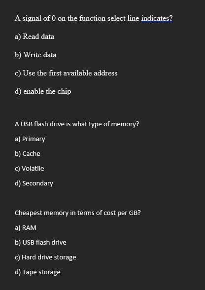 A signal of 0 on the function select line indicates?
a) Read data
b) Write data
c) Use the first available address
d) enable the chip
A USB flash drive is what type of memory?
a) Primary
b) Cache
c) Volatile
d) Secondary
Cheapest memory in terms of cost per GB?
a) RAM
b) USB flash drive
c) Hard drive storage
d) Tape storage
