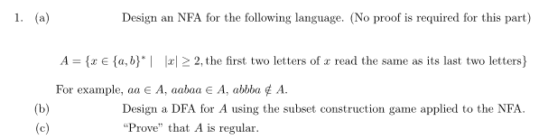 1. (а)
Design an NFA for the following language. (No proof is required for this part)
A = {x € {a, b}* | æ| 2 2, the first two letters of a read the same as its last two letters}
For example, aа € А, аabaa € А, abbba f A.
(b)
Design a DFA for A using the subset construction game applied to the NFA.
(c)
"Prove" that A is regular.
