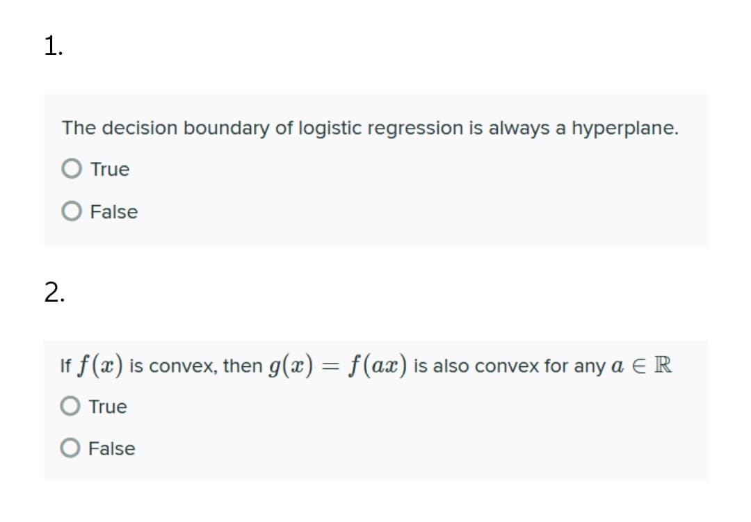 1.
The decision boundary of logistic regression is always a hyperplane.
True
False
2.
If f(x) is convex, then g(x) = f(ax) is also convex for any a E R
True
False
