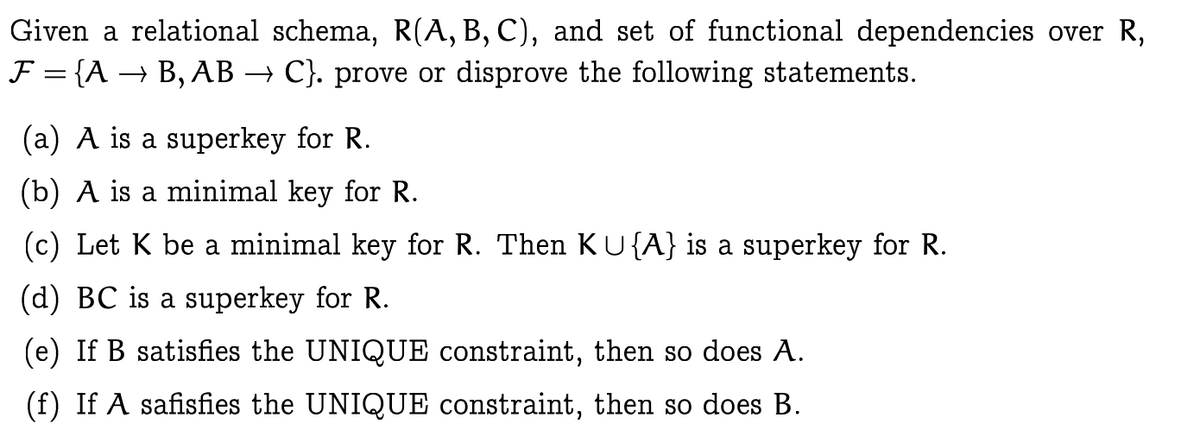 Given a relational schema, R(A, B, C), and set of functional dependencies over R,
F = {A → B, AB → C}. prove or disprove the following statements.
%3D
(a) A is a superkey for R.
(b) A is a minimal key for R.
(c) Let K be a minimal key for R. Then KU{A} is a superkey for R.
(d) BC is a superkey for R.
(e) If B satisfies the UNIQUE constraint, then so does A.
(f) If A safisfies the UNIQUE constraint, then so does B.
