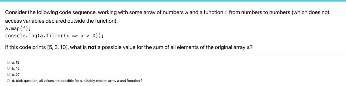 Consider the following code sequence, working with some array of numbers a and a function f from numbers to numbers (which does not
access variables declared outside the function).
a.map(f);
console. log(a.filter(x => x > 0));
If this code prints [5, 3, 10], what is not a possible value for the sum of all elements of the original array a?
О а. 18
О b. 16
О с. 27
O d. trick question, all values are possible for a suitably chosen array a and function f
