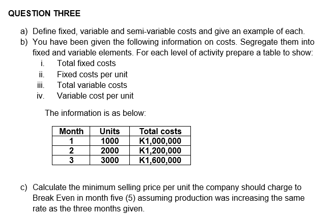 QUESTION THREE
a) Define fixed, variable and semi-variable costs and give an example of each.
b) You have been given the following information on costs. Segregate them into
fixed and variable elements. For each level of activity prepare a table to show:
Total fixed costs
i.
Fixed costs per unit
Total variable costs
ii.
III.
iv. Variable cost per unit
The information is as below:
Month Units
1
1000
2
3
2000
3000
Total costs
K1,000,000
K1,200,000
K1,600,000
c) Calculate the minimum selling price per unit the company should charge to
Break Even in month five (5) assuming production was increasing the same
rate as the three months given.