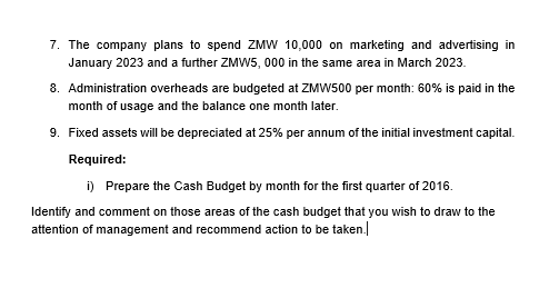 7. The company plans to spend ZMW 10,000 on marketing and advertising in
January 2023 and a further ZMW5, 000 in the same area in March 2023.
8. Administration overheads are budgeted at ZMW500 per month: 60% is paid in the
month of usage and the balance one month later.
9. Fixed assets will be depreciated at 25% per annum of the initial investment capital.
Required:
i) Prepare the Cash Budget by month for the first quarter of 2016.
Identify and comment on those areas of the cash budget that you wish to draw to the
attention of management and recommend action to be taken.