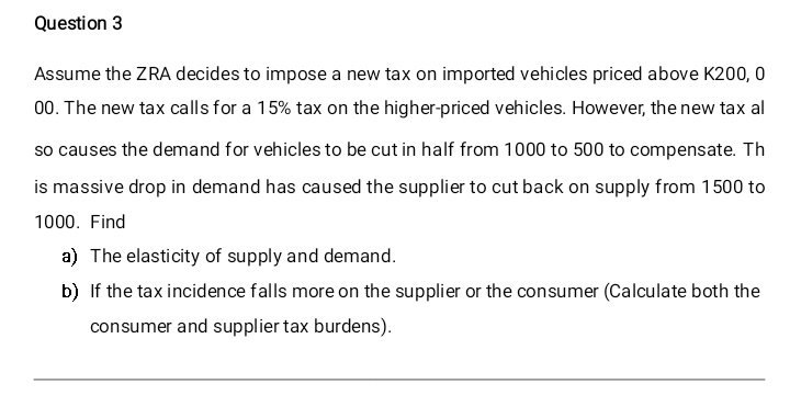 Question 3
Assume the ZRA decides to impose a new tax on imported vehicles priced above K200, 0
00. The new tax calls for a 15% tax on the higher-priced vehicles. However, the new tax al
so causes the demand for vehicles to be cut in half from 1000 to 500 to compensate. Th
is massive drop in demand has caused the supplier to cut back on supply from 1500 to
1000. Find
a) The elasticity of supply and demand.
b) If the tax incidence falls more on the supplier or the consumer (Calculate both the
consumer and supplier tax burdens).