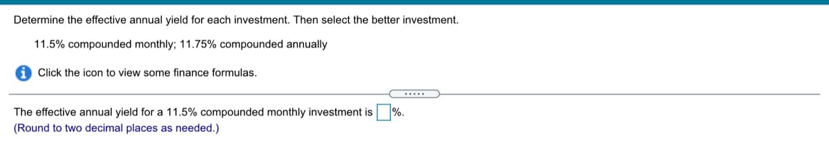 Determine the effective annual yield for each investment. Then select the better investment.
11.5% compounded monthly; 11.75% compounded annually
i Click the icon to view some finance formulas.
The effective annual yield for a 11.5% compounded monthly investment is %.
(Round to two decimal places as needed.)
