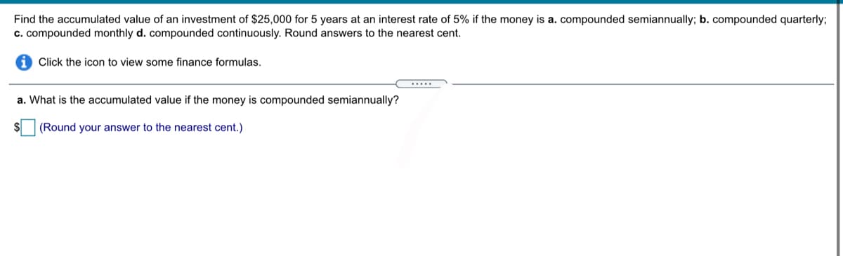 Find the accumulated value of an investment of $25,000 for 5 years at an interest rate of 5% if the money is a. compounded semiannually; b. compounded quarterly;
c. compounded monthly d. compounded continuously. Round answers to the nearest cent.
Click the icon to view some finance formulas.
.....
a. What is the accumulated value if the money is compounded semiannually?
$
(Round your answer to the nearest cent.)
