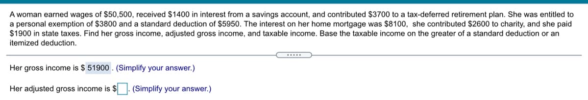 A woman earned wages of $50,500, received $1400 in interest from a savings account, and contributed $3700 to a tax-deferred retirement plan. She was entitled to
a personal exemption of $3800 and a standard deduction of $5950. The interest on her home mortgage was $8100, she contributed $2600 to charity, and she paid
$1900 in state taxes. Find her gross income, adjusted gross income, and taxable income. Base the taxable income on the greater of a standard deduction or an
itemized deduction.
Her gross income is $ 51900 . (Simplify your answer.)
Her adjusted gross income is $ (Simplify your answer.)
