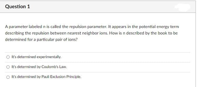 Question 1
A parameter labeled n is called the repulsion parameter. It appears in the potential energy term
describing the repulsion between nearest neighbor ions. How is n described by the book to be
determined for a particular pair of ions?
O It's determined experimentally.
O It's determined by Coulomb's Law.
O It's determined by Pauli Exclusion Principle.
