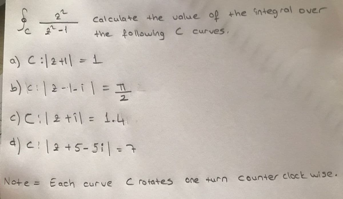 22
Calculate the value of the integ ral over
the following C curves,
a) C:|2+1| = 1
b) e:|2-1-11= I
%3D
c)C:2 til = 1.4
%3D
%3D
Note = Each curve
c rotates
one turn Counter clock wise.
