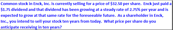 Common stock in Enck, Inc. is currently selling for a price of $32.50 per share. Enck just paid a
$1.75 dividend and that dividend has been growing at a steady rate of 2.75% per year and is
expected to grow at that same rate for the foreseeable future. As a shareholder in Enck,
Inc., you intend to sell your stock ten years from today. What price per share do you
anticipate receiving in ten years?
