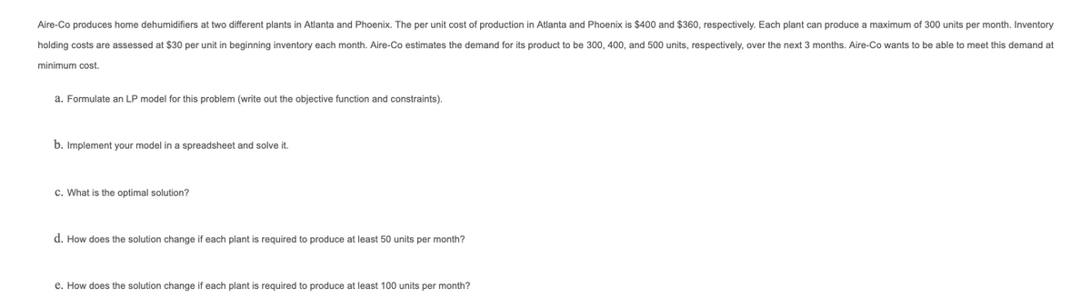 Aire-Co produces home dehumidifiers at two different plants in Atlanta and Phoenix. The per unit cost of production in Atlanta and Phoenix is $400 and $360, respectively. Each plant can produce a maximum of 300 units per month. Inventory
holding costs are assessed at $30 per unit
beginning inventory each month. Aire-Co estimates the demand for its product to be 300, 400, and 500 units, respectively, over the next 3 months. Aire-Co wants to be able to meet this demand at
minimum cost.
a. Formulate an LP model for this problem (write out the objective function and constraints).
b. Implement your model in a spreadsheet and solve it.
c. What is the optimal solution?
d. How does the solution change if each plant
required to produce at least 50 units per month?
e. How does the solution change if each plant is required to produce at least 100 units per month?
