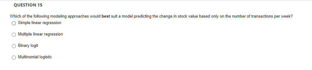 QUESTION 15
Which of the following modeling approaches would best suit a model predicting the change in stock value based only on the number of transactions per week?
O Simple linear regression
O Multiple linear regression
O Binary logit
O Multinomial logistic
