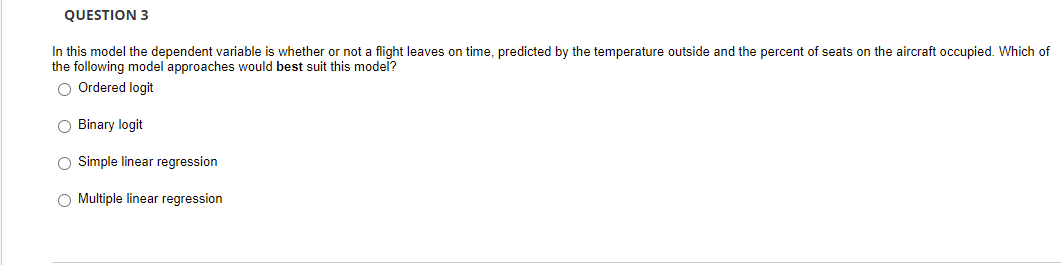 QUESTION 3
In this model the dependent variable is whether or not a flight leaves on time, predicted by the temperature outside and the percent of seats on the aircraft occupied. Which of
the following model approaches would best suit this model?
O Ordered logit
O Binary logit
O Simple linear regression
O Multiple linear regression
