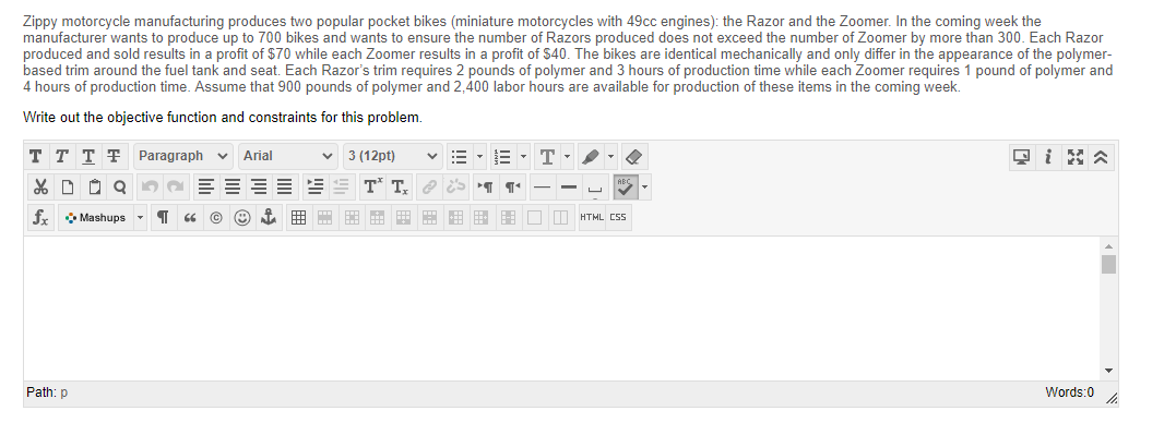 Zippy motorcycle manufacturing produces two popular pocket bikes (miniature motorcycles with 49cc engines): the Razor and the Zoomer. In the coming week the
manufacturer wants to produce up to 700 bikes and wants to ensure the number of Razors produced does not exceed the number of Zoomer by more than 300. Each Razor
produced and sold results in a profit of $70 while each Zoomer results in a profit of $40. The bikes are identical mechanically and only differ in the appearance of the polymer-
based trim around the fuel tank and seat. Each Razor's trim requires 2 pounds of polymer and 3 hours of production time while each Zoomer requires 1 pound of polymer and
4 hours of production time. Assume that 900 pounds of polymer and 2,400 labor hours are available for production of these items in the coming week.
Write out the objective function and constraints for this problem.
T T T T Paragraph
3 (12pt)
Arial
T.
fr Mashups
HTML CSS
Path: p
Words:0
